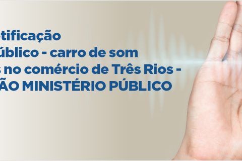 Alerta sobre notificação do Ministério Público – carro de som e altos volumes no comércio de Três Rios – RECOMENDAÇÃO MINISTÉRIO PÚBLICO